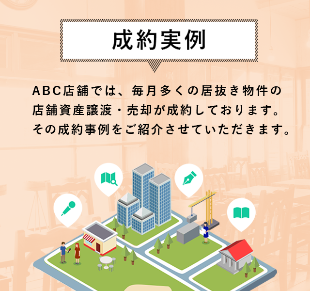 成約事例 ABC店舗では、毎月多くの居抜き物件の店舗資産譲渡・売却が成立しております。その成約事例をご紹介させていただきます。